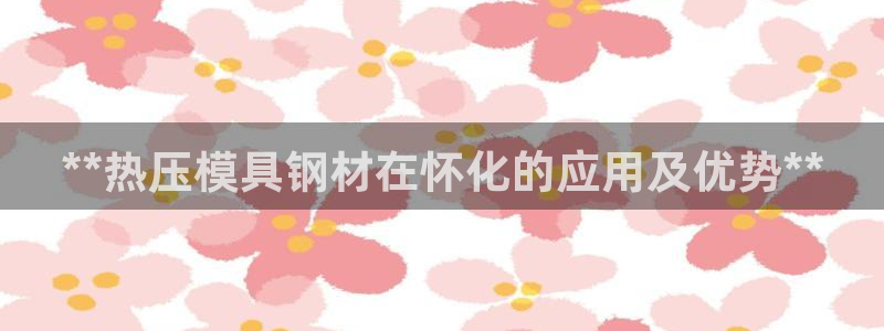 易倍申安理申区别：**热压模具钢材在怀化的应用及优势**