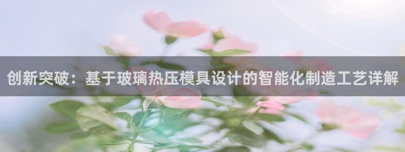 emc易倍怎么样：创新突破：基于玻璃热压模具设计的智能化