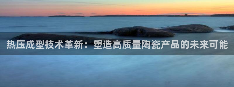 易倍网页版登录：热压成型技术革新：塑造高质量陶瓷产品的未