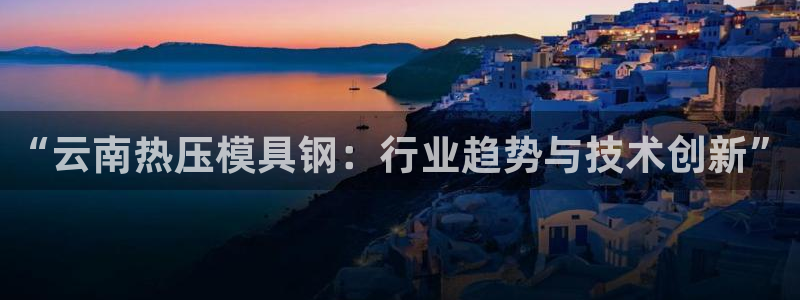 易倍达怎么样：“云南热压模具钢：行业趋势与技术创新”